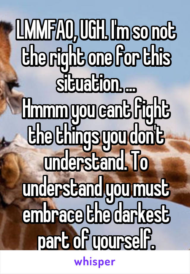 LMMFAO, UGH. I'm so not the right one for this situation. ...
Hmmm you cant fight the things you don't understand. To understand you must embrace the darkest part of yourself.