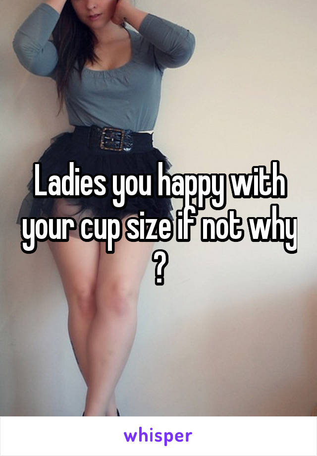 Ladies you happy with your cup size if not why ?