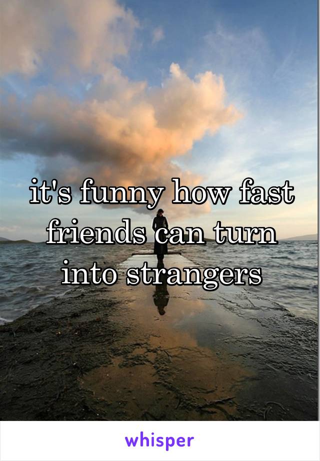 it's funny how fast friends can turn into strangers