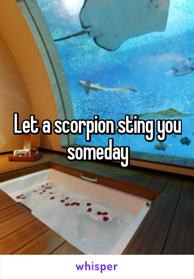 Let a scorpion sting you someday