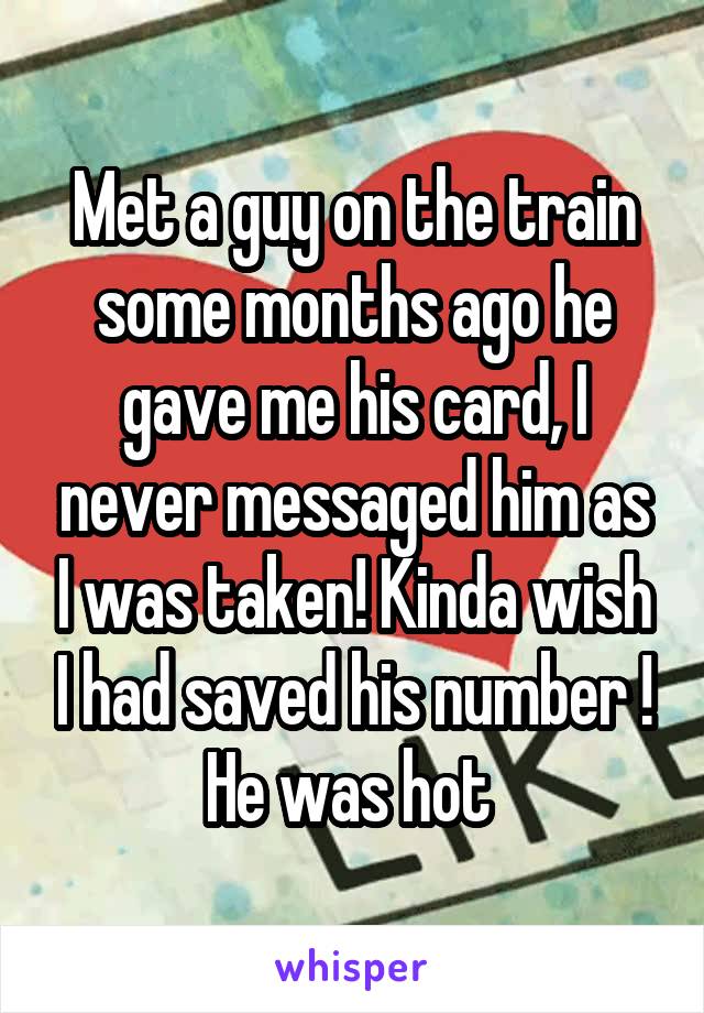 Met a guy on the train some months ago he gave me his card, I never messaged him as I was taken! Kinda wish I had saved his number ! He was hot 