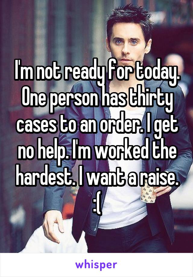 I'm not ready for today. One person has thirty cases to an order. I get no help. I'm worked the hardest. I want a raise. :(