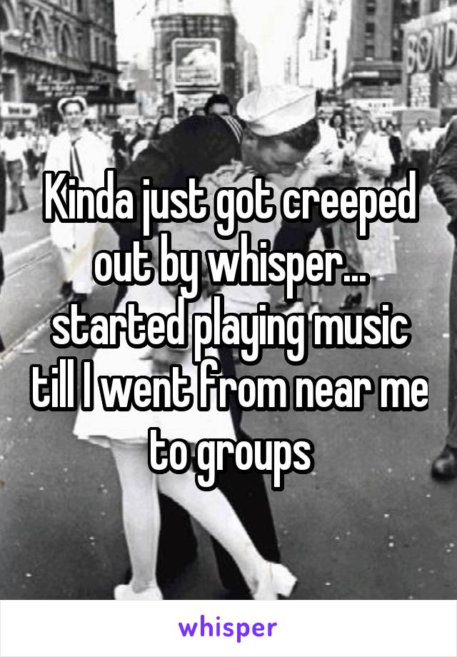 Kinda just got creeped out by whisper... started playing music till I went from near me to groups