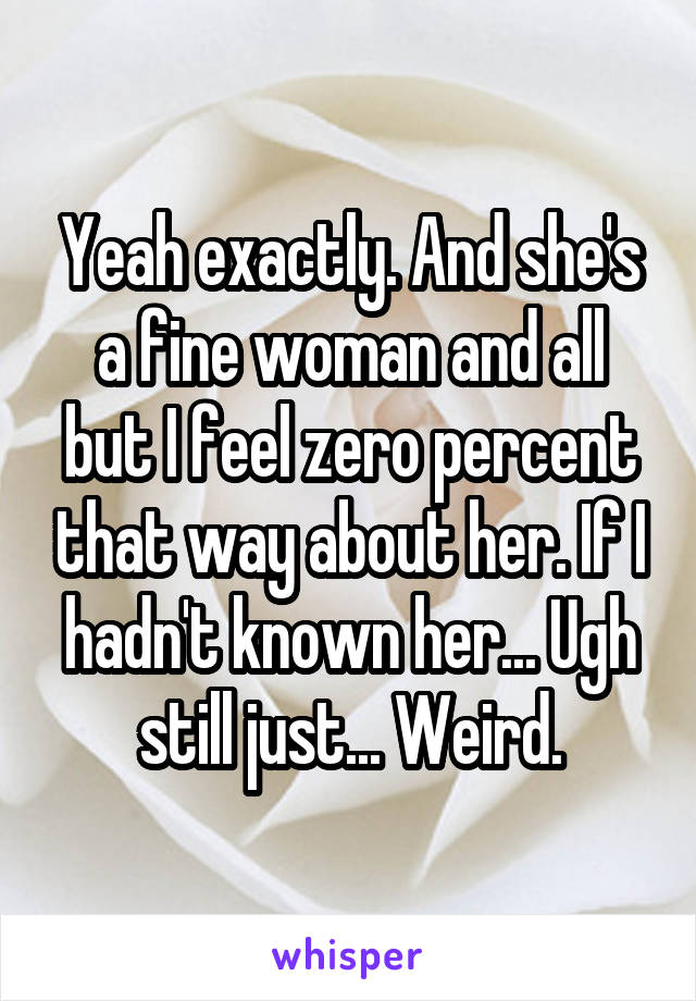 Yeah exactly. And she's a fine woman and all but I feel zero percent that way about her. If I hadn't known her... Ugh still just... Weird.