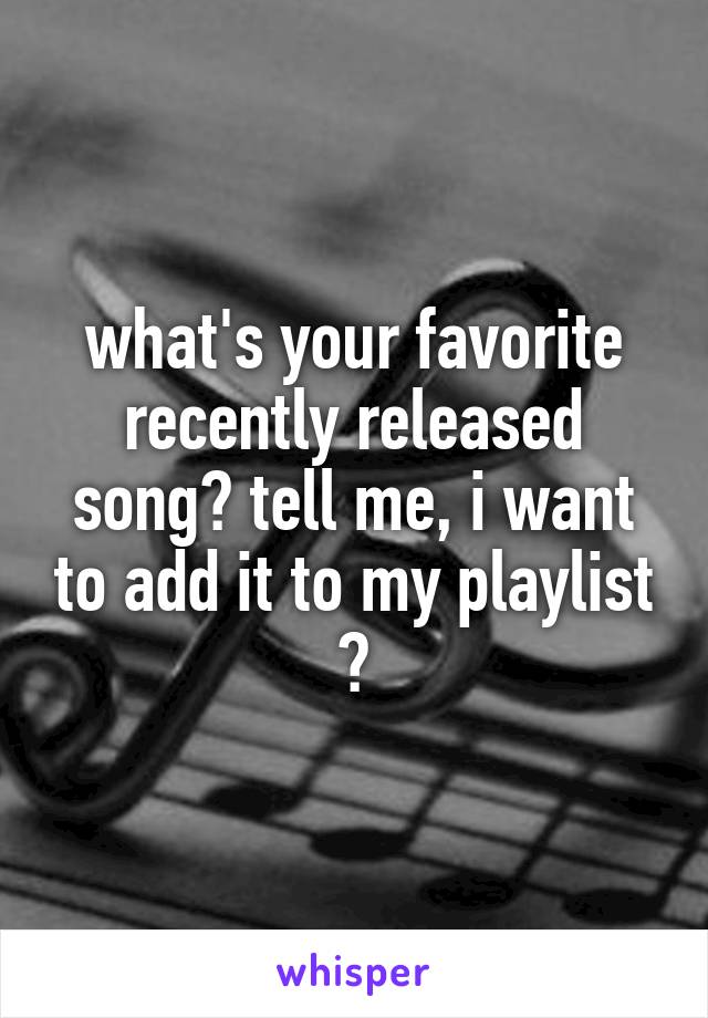 what's your favorite recently released song? tell me, i want to add it to my playlist 🙂