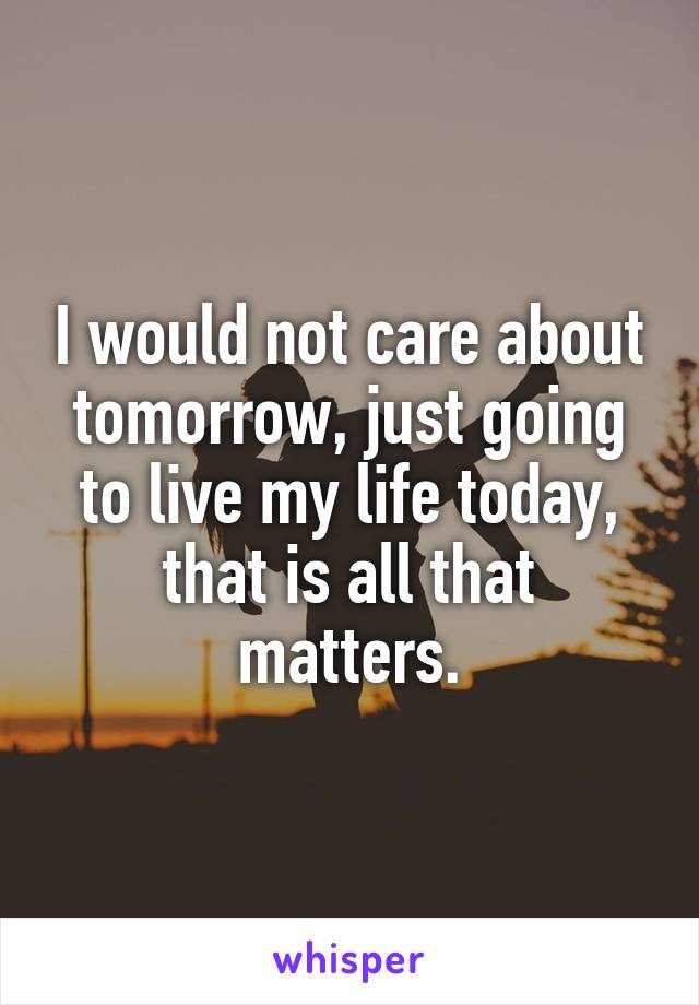 I would not care about tomorrow, just going to live my life today, that is all that matters.