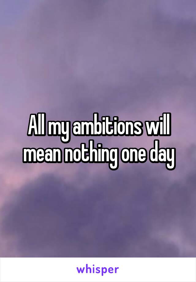 All my ambitions will mean nothing one day