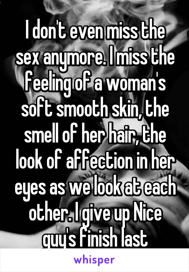 I don't even miss the sex anymore. I miss the feeling of a woman's soft smooth skin, the smell of her hair, the look of affection in her eyes as we look at each other. I give up Nice guy's finish last