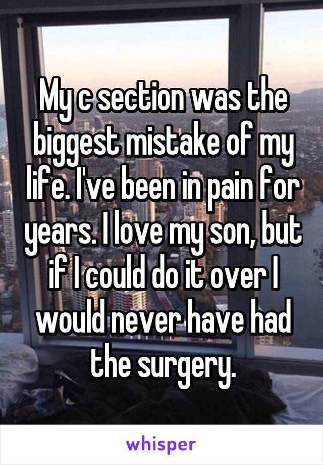 My c section was the biggest mistake of my life. I've been in pain for years. I love my son, but if I could do it over I would never have had the surgery.
