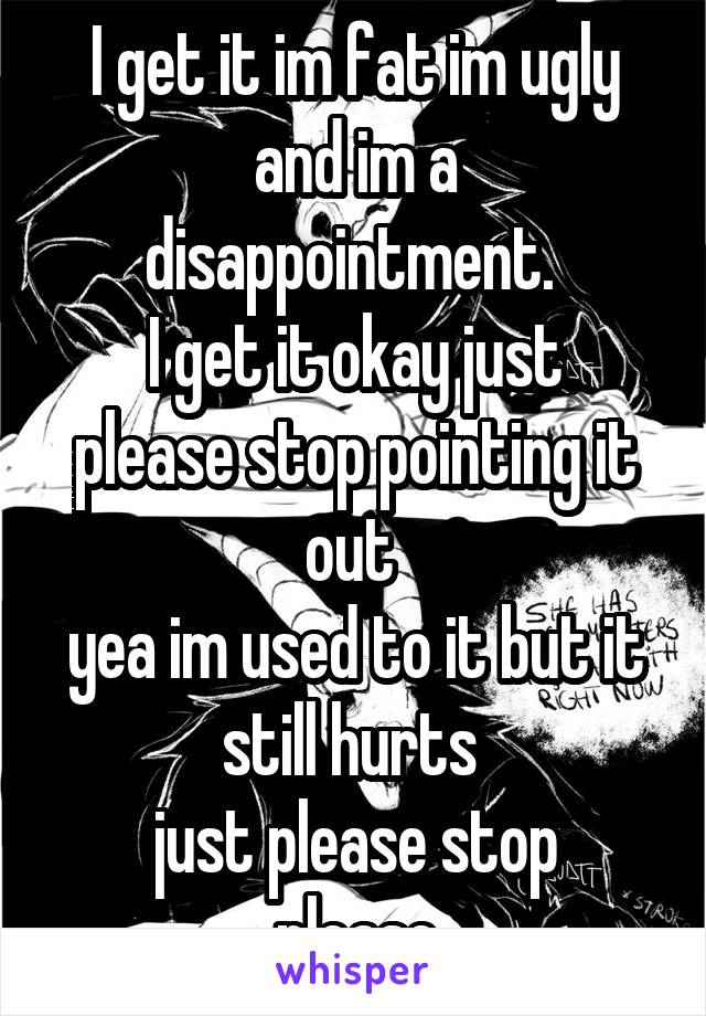 I get it im fat im ugly and im a disappointment. 
I get it okay just please stop pointing it out 
yea im used to it but it still hurts 
just please stop
please