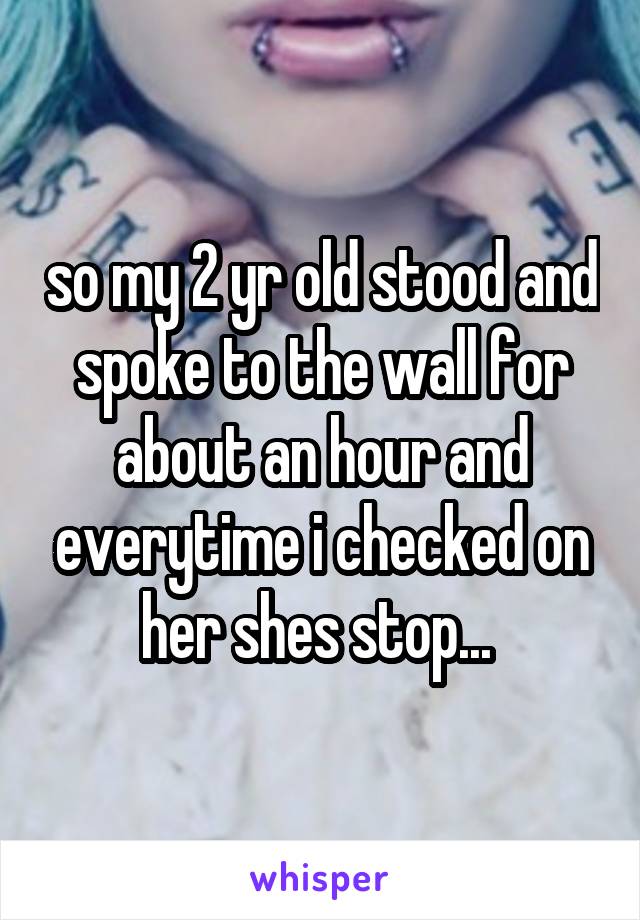 so my 2 yr old stood and spoke to the wall for about an hour and everytime i checked on her shes stop... 