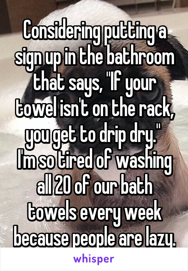 Considering putting a sign up in the bathroom that says, "If your towel isn't on the rack, you get to drip dry." 
I'm so tired of washing all 20 of our bath towels every week because people are lazy.