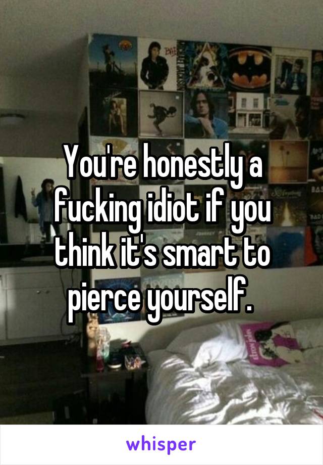 You're honestly a fucking idiot if you think it's smart to pierce yourself. 