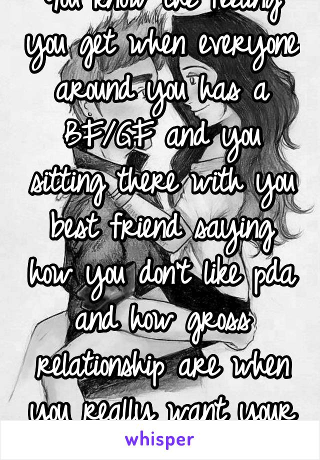 You know the feeling you get when everyone around you has a BF/GF and you sitting there with you best friend saying how you don't like pda and how gross relationship are when you really want your own 