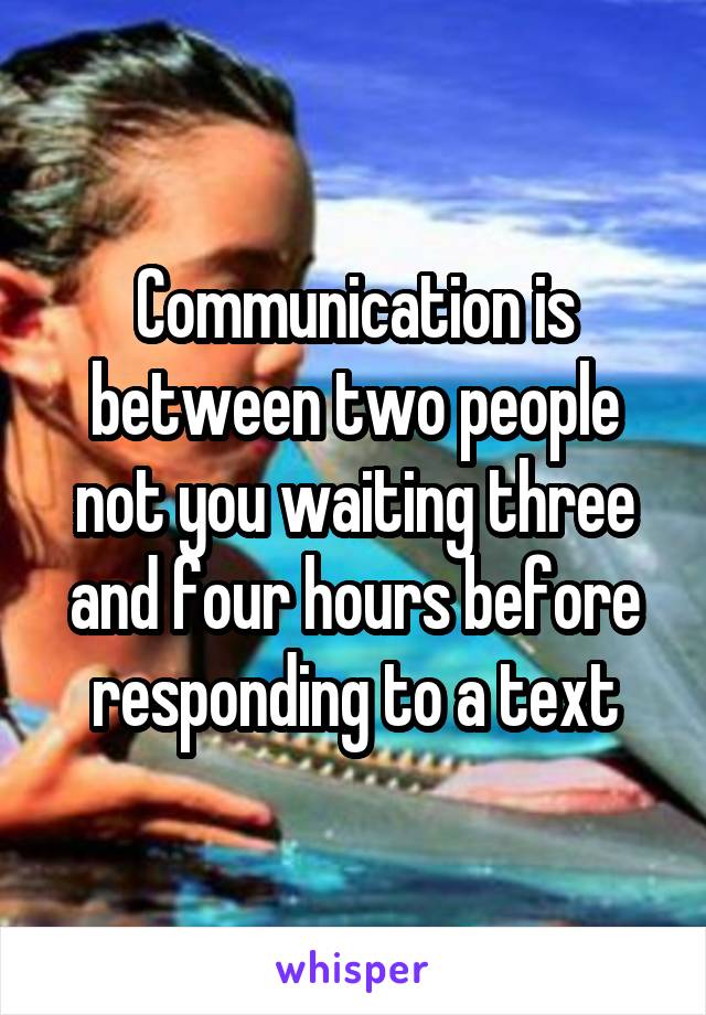 Communication is between two people not you waiting three and four hours before responding to a text