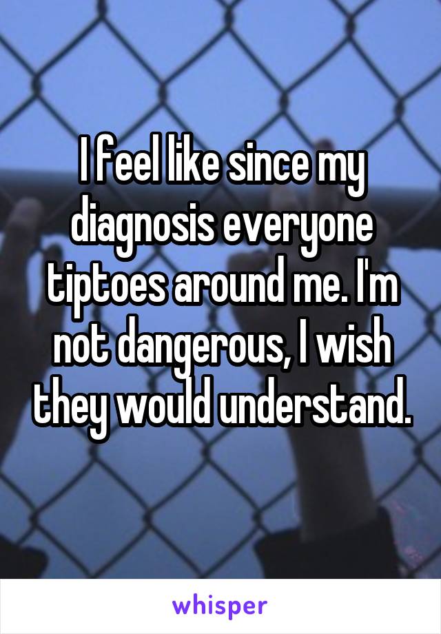 I feel like since my diagnosis everyone tiptoes around me. I'm not dangerous, I wish they would understand. 