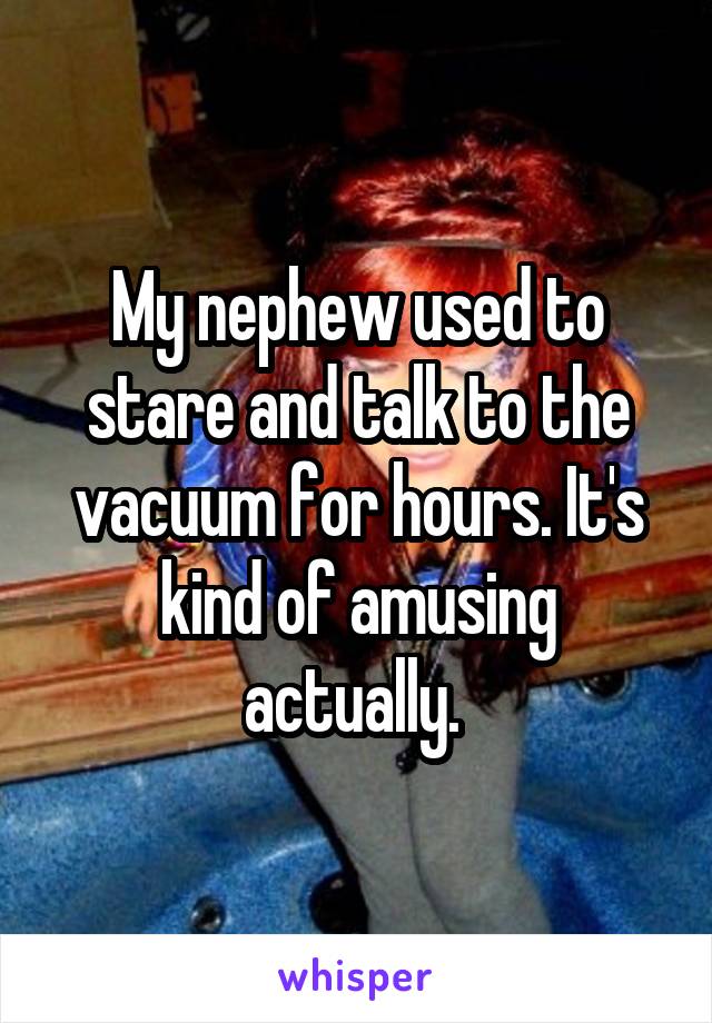 My nephew used to stare and talk to the vacuum for hours. It's kind of amusing actually. 