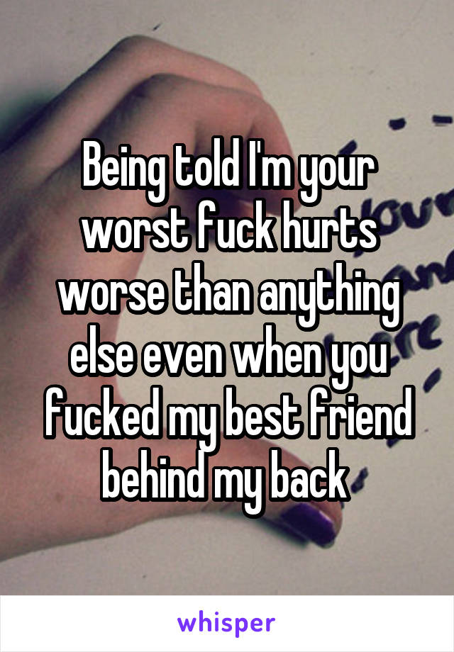 Being told I'm your worst fuck hurts worse than anything else even when you fucked my best friend behind my back 