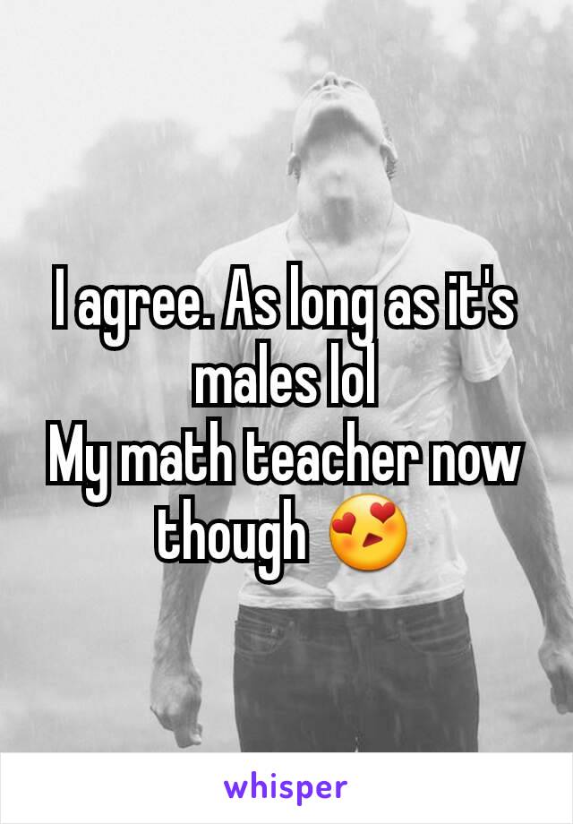 I agree. As long as it's males lol
My math teacher now though 😍