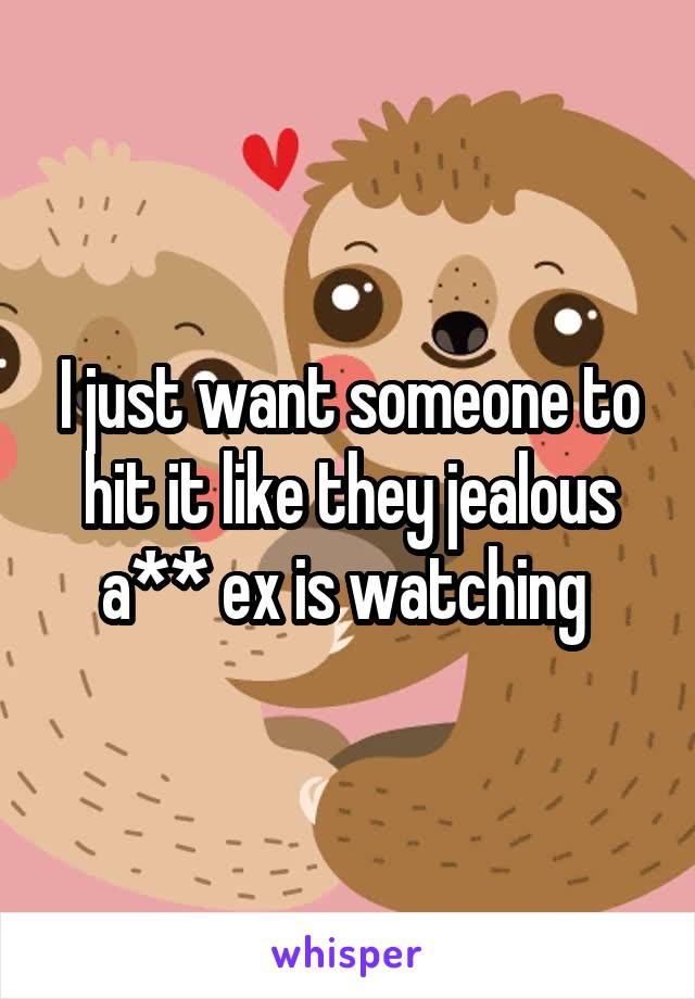 I just want someone to hit it like they jealous a** ex is watching 