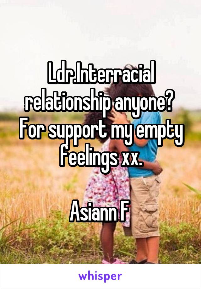 Ldr.Interracial relationship anyone? 
For support my empty feelings xx.

Asiann F 