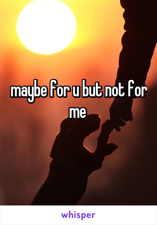 maybe for u but not for me 
