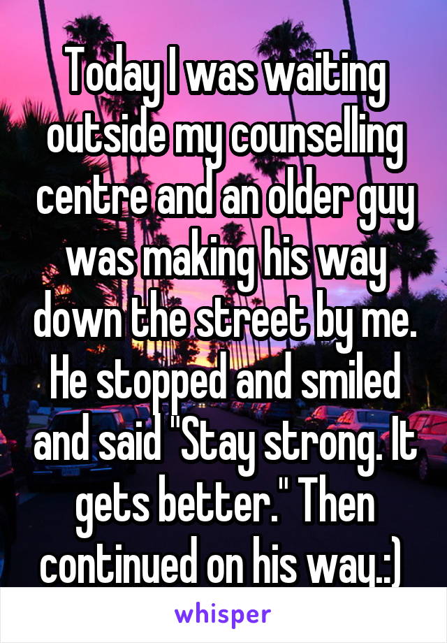 Today I was waiting outside my counselling centre and an older guy was making his way down the street by me. He stopped and smiled and said "Stay strong. It gets better." Then continued on his way.:) 