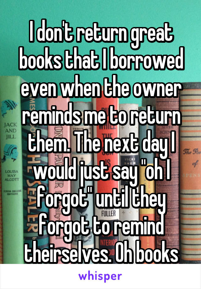 I don't return great books that I borrowed even when the owner reminds me to return them. The next day I would just say "oh I forgot" until they forgot to remind theirselves. Oh books