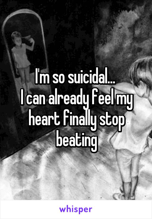 I'm so suicidal... 
I can already feel my heart finally stop beating