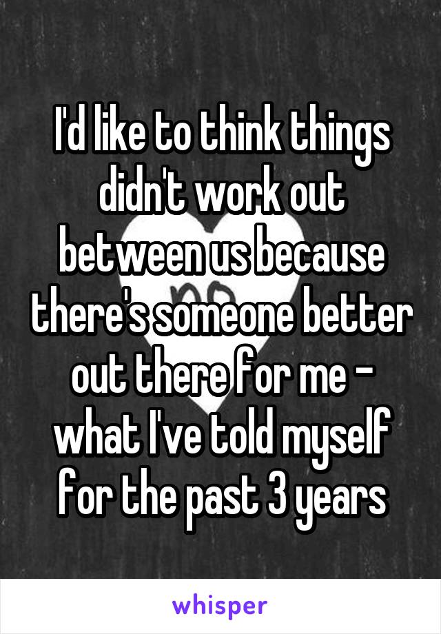 I'd like to think things didn't work out between us because there's someone better out there for me - what I've told myself for the past 3 years