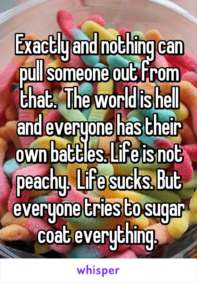 Exactly and nothing can pull someone out from that.  The world is hell and everyone has their own battles. Life is not peachy.  Life sucks. But everyone tries to sugar coat everything. 
