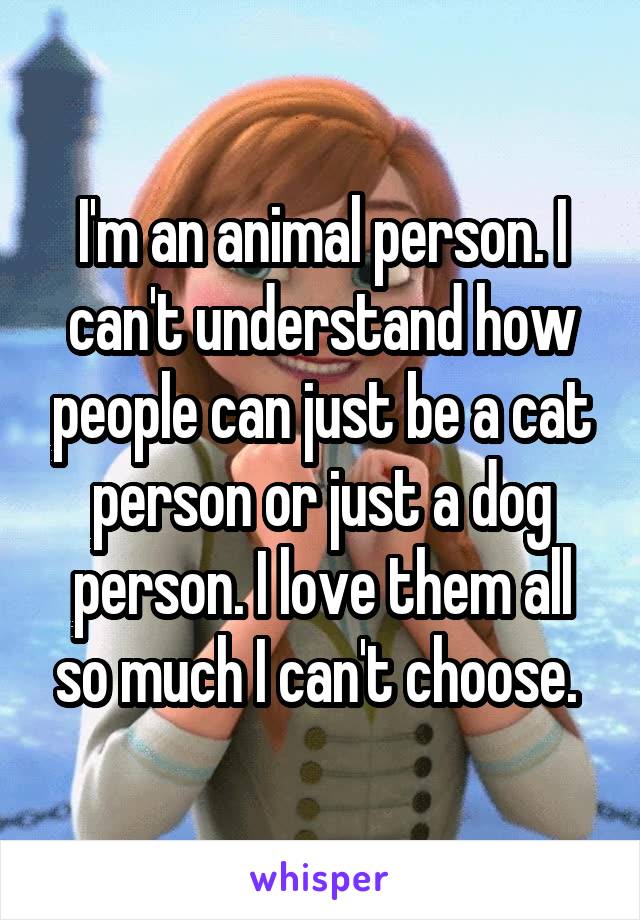 I'm an animal person. I can't understand how people can just be a cat person or just a dog person. I love them all so much I can't choose. 