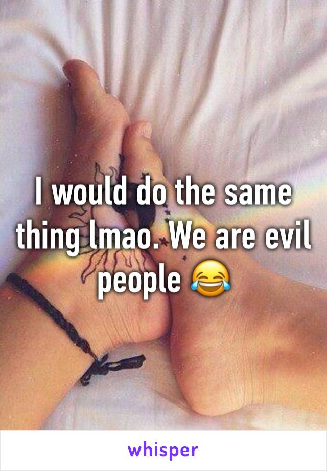 I would do the same thing lmao. We are evil people 😂