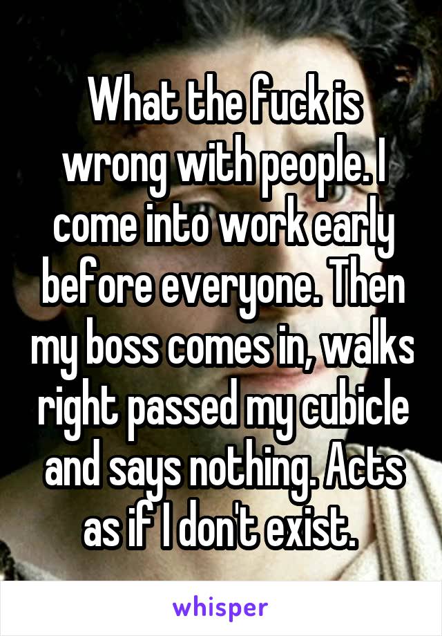 What the fuck is wrong with people. I come into work early before everyone. Then my boss comes in, walks right passed my cubicle and says nothing. Acts as if I don't exist. 