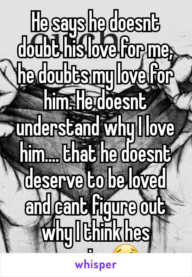 He says he doesnt doubt his love for me, he doubts my love for him. He doesnt understand why I love him.... that he doesnt deserve to be loved and cant figure out why I think hes amazing😢