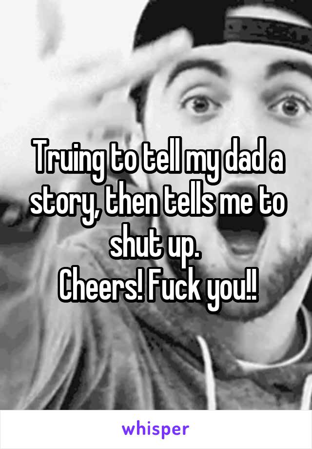 Truing to tell my dad a story, then tells me to shut up. 
Cheers! Fuck you!!