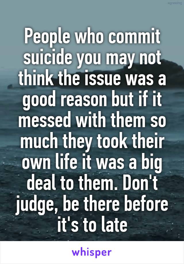 People who commit suicide you may not think the issue was a good reason but if it messed with them so much they took their own life it was a big deal to them. Don't judge, be there before it's to late