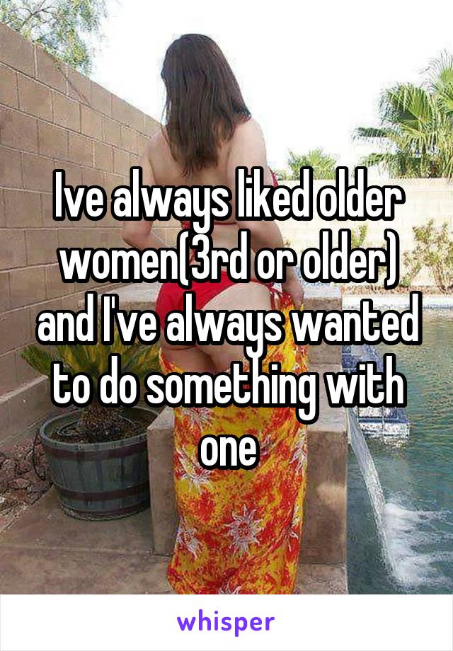 Ive always liked older women(3rd or older) and I've always wanted to do something with one