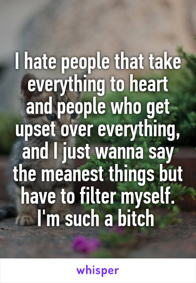 I hate people that take everything to heart and people who get upset over everything, and I just wanna say the meanest things but have to filter myself. I'm such a bitch 