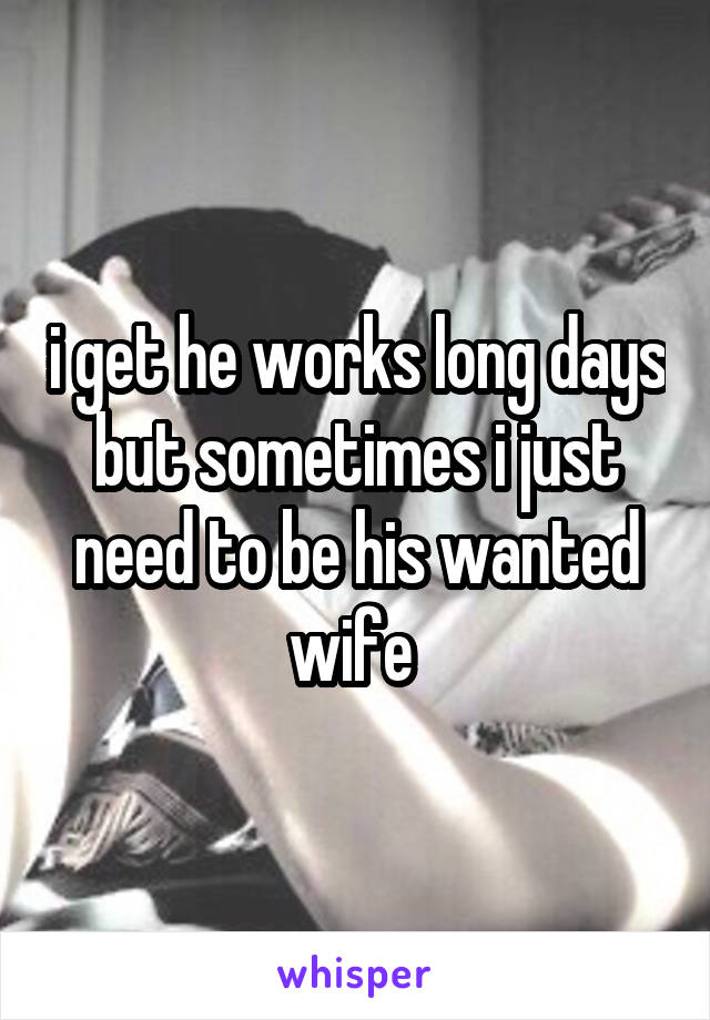 i get he works long days but sometimes i just need to be his wanted wife 