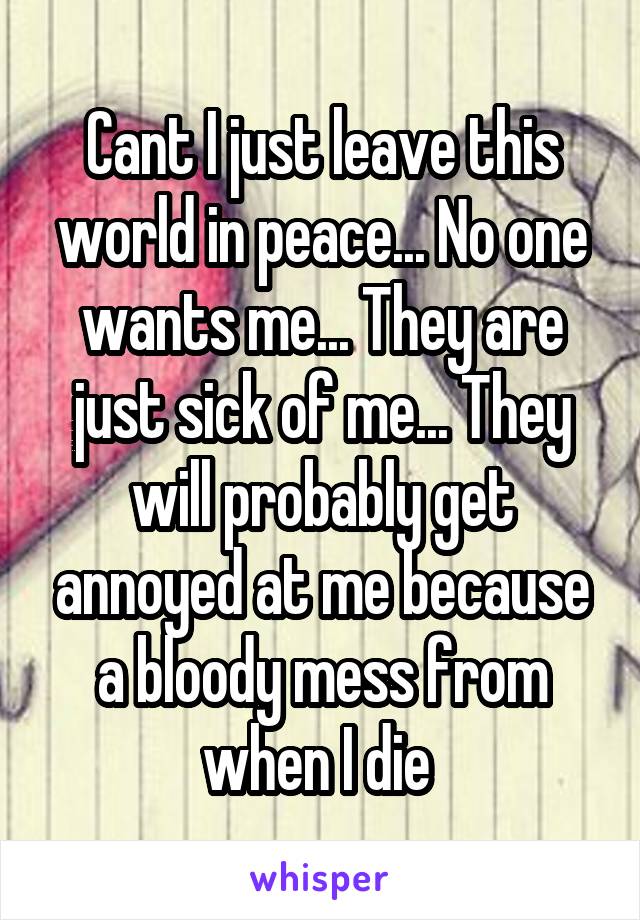 Cant I just leave this world in peace... No one wants me... They are just sick of me... They will probably get annoyed at me because a bloody mess from when I die 