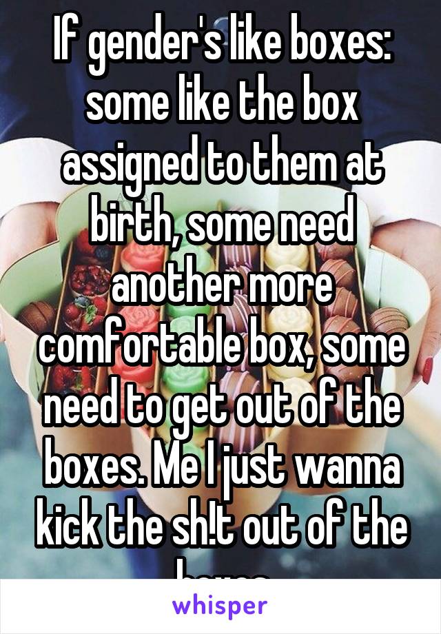 If gender's like boxes: some like the box assigned to them at birth, some need another more comfortable box, some need to get out of the boxes. Me I just wanna kick the sh!t out of the boxes