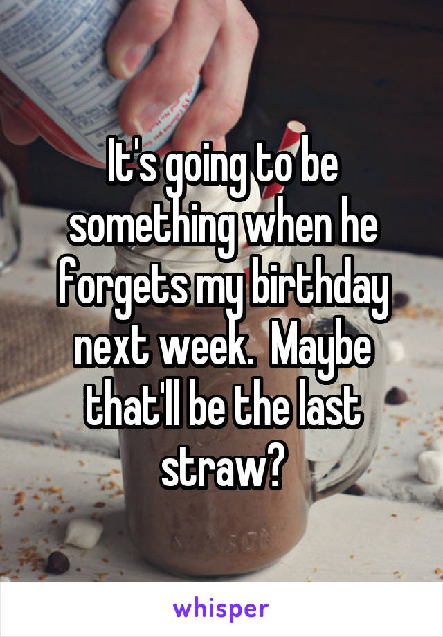 It's going to be something when he forgets my birthday next week.  Maybe that'll be the last straw?