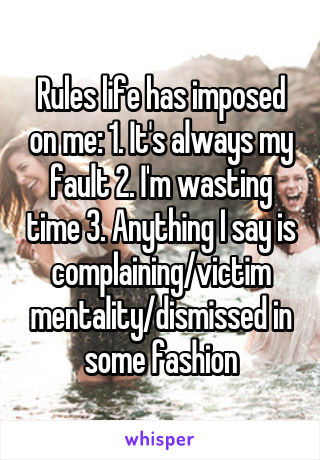 Rules life has imposed on me: 1. It's always my fault 2. I'm wasting time 3. Anything I say is complaining/victim mentality/dismissed in some fashion