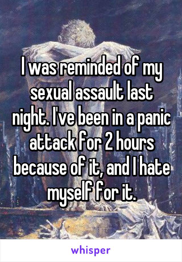 I was reminded of my sexual assault last night. I've been in a panic attack for 2 hours because of it, and I hate myself for it.