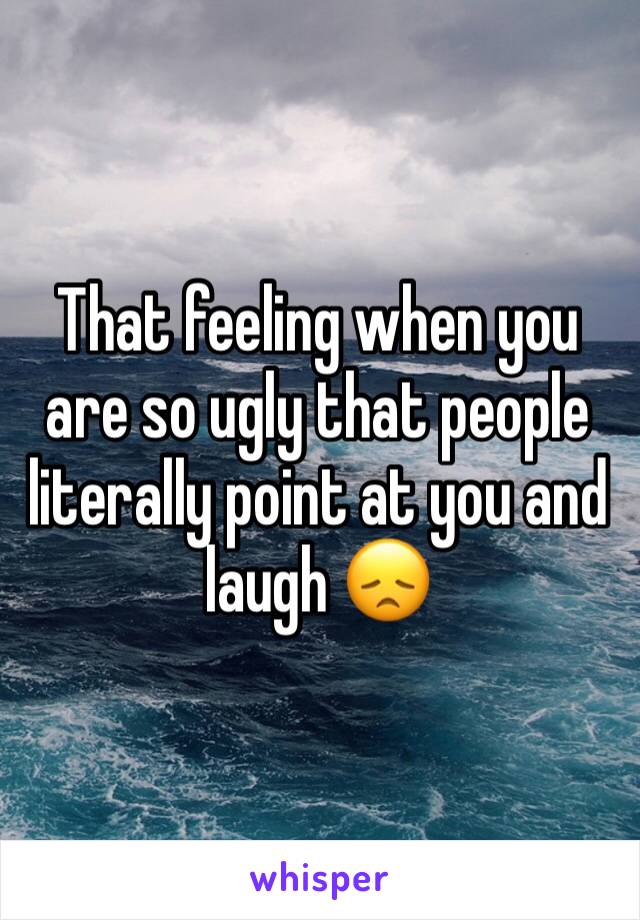 That feeling when you are so ugly that people literally point at you and laugh 😞