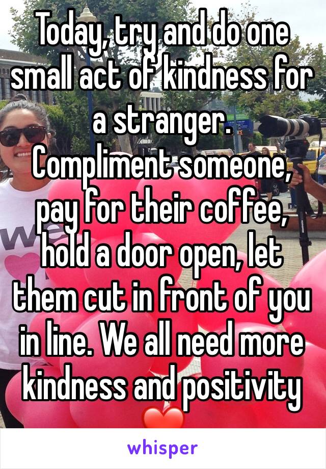 Today, try and do one small act of kindness for a stranger. 
Compliment someone, pay for their coffee, hold a door open, let them cut in front of you in line. We all need more kindness and positivity❤