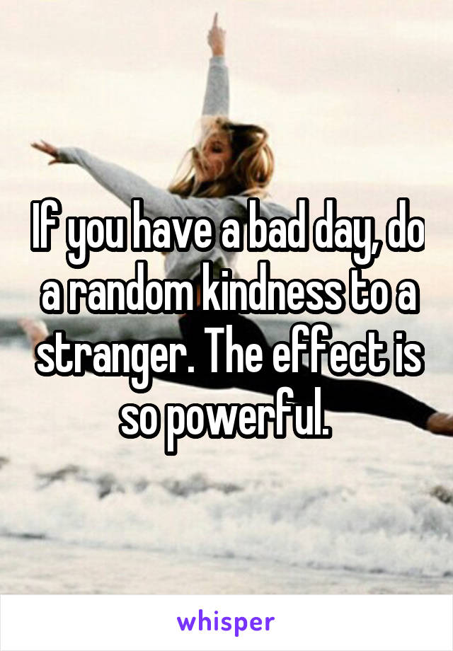 If you have a bad day, do a random kindness to a stranger. The effect is so powerful. 