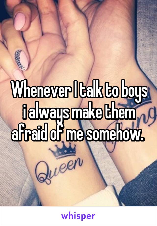 Whenever I talk to boys i always make them afraid of me somehow. 