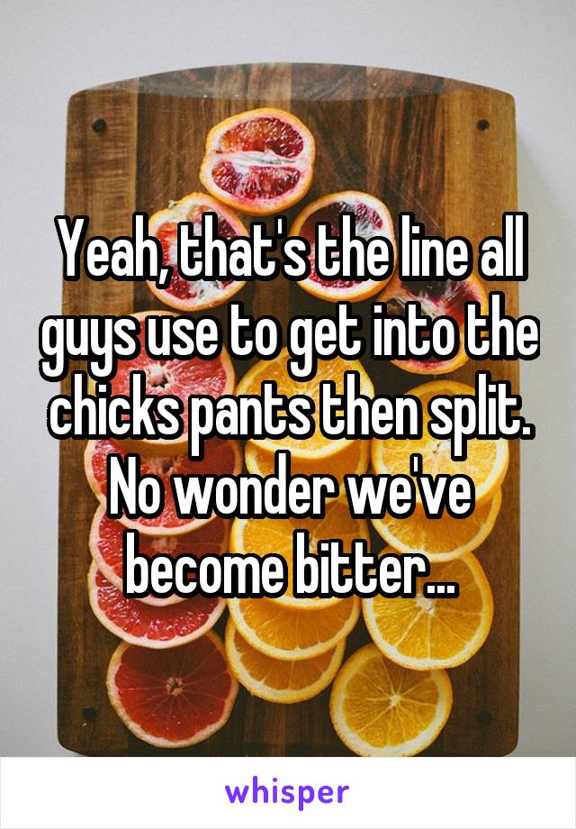 Yeah, that's the line all guys use to get into the chicks pants then split. No wonder we've become bitter...